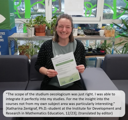 A student sits laughing on the couch in the sustainability office and holds the studium oecologicum certificate in her hands after successfully completing the course. A quote from the student says:“The scope of the studium oecologicum was just right. I was able to integrate it perfectly into my studies. For me the insight into the courses not from my own subject area was particularly interesting.” (Katharina Zentgraf, Ph.D.-student at the Institute for Development and Research in Mathematics Education, 12/23, translated by editor). Plants and the green facade design of the window front can be seen in the background.