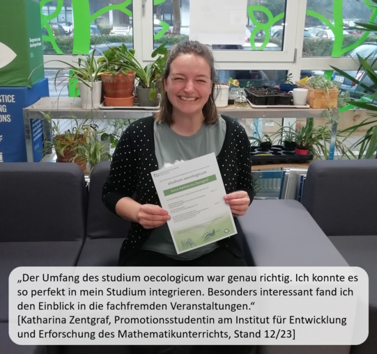 Eine Studentin sitzt lachend auf dem Sofa im Nachhaltigkeitsbüro und hält nach erfolgreichem Abschluss das Zertifikat vom studium oecologicum in den Händen. Ein Zitat der Studentin sagt: „Der Umfang des studium oecologicums war genau richtig. Ich konnte es so perfekt in mein Studium integrieren. Besonders interessant fand ich den Einblick in die fachfremden Veranstaltungen.“ (Katharina Zentgraf, Promotionsstudentin am Institut für Entwicklung und Erforschung des Mathematikunterrichts, Stand 12/23). Im Hintergrund sind Pflanzen und die grüne Fassadengestaltung der Fensterfront zu sehen.